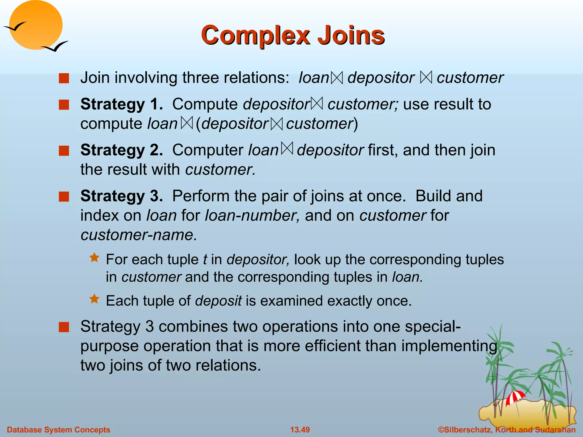 Complex Joins Join involving three relations:  loan  depositor  customer Strategy 1.  Compute  depositor  customer;  use result to compute  loan   ( depositor   customer ) Strategy 2.  Computer  loan  depositor  first, and then join the result with  customer. Strategy 3.  Perform the pair of joins at once.  Build and index on  loan  for  loan-number,  and on  customer  for  customer-name. For each tuple  t  in  depositor,  look up the corresponding tuples in  customer  and the corresponding tuples in  loan. Each tuple of  deposit  is examined exactly once. Strategy 3 combines two operations into one special-purpose operation that is more efficient than implementing two joins of two relations. 