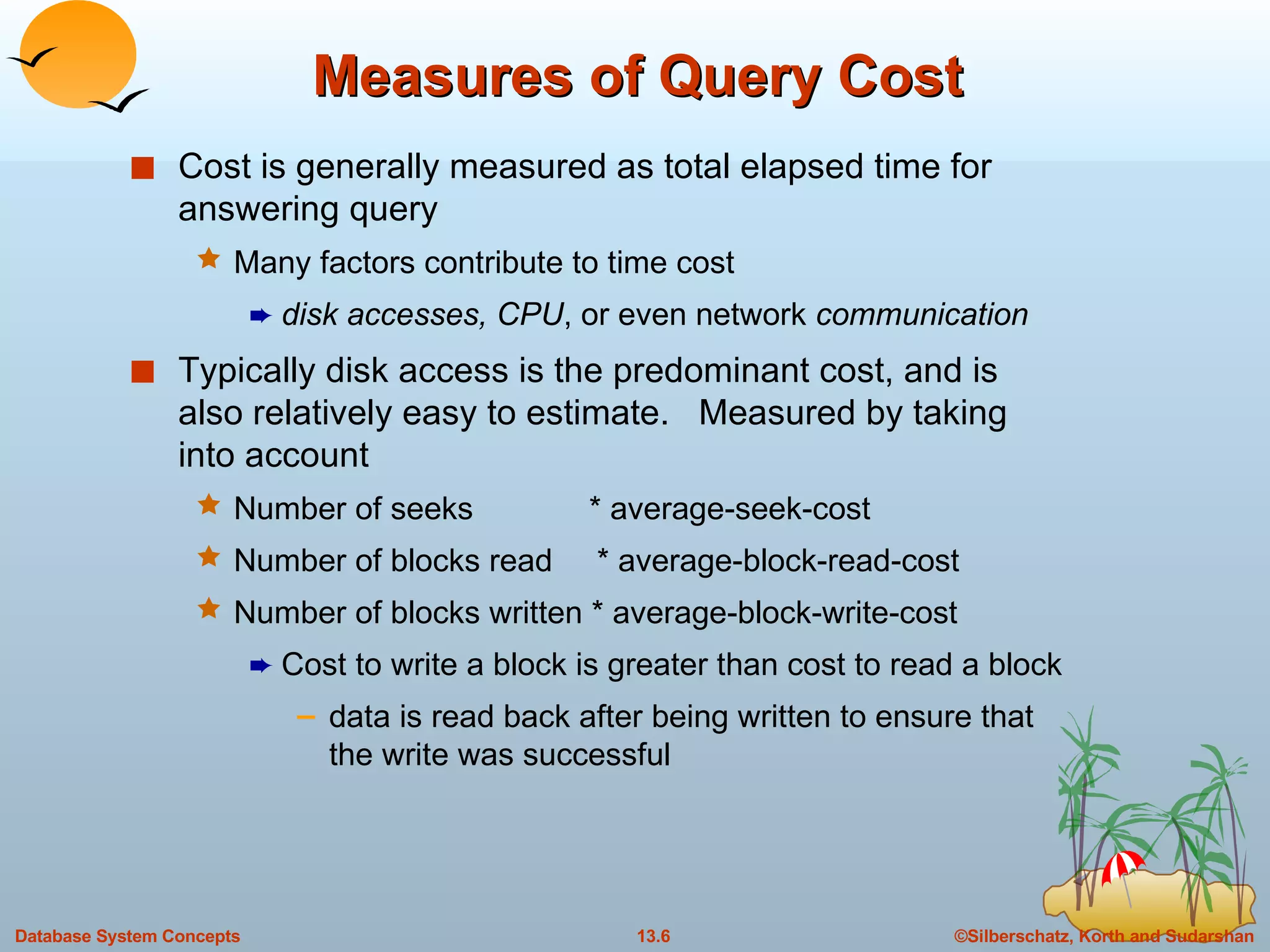 Measures of Query Cost Cost is generally measured as total elapsed time for answering query Many factors contribute to time cost disk accesses, CPU , or even network  communication Typically disk access is the predominant cost, and is also relatively easy to estimate.  Measured by taking into account Number of seeks  * average-seek-cost Number of blocks read  * average-block-read-cost Number of blocks written * average-block-write-cost Cost to write a block is greater than cost to read a block  data is read back after being written to ensure that the write was successful 