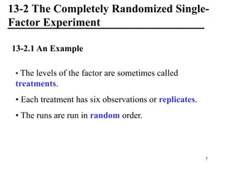 13-2 The Completely Randomized Single-
Factor Experiment
13-2.1 An Example
• The levels of the factor are sometimes called
treatments.
• Each treatment has six observations or replicates.
• The runs are run in random order.
7
 