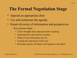 13-10
McGraw-Hill/Irwin ©2006 The McGraw-Hill Companies, Inc., All Rights Reserved
The Formal Negotiation Stage
• Appoint an appropriate chair
• Use and restructure the agenda
• Ensure diversity of information and perspectives
– Key process steps:
• Collect thoughts and composure before speaking
• Understand the other person’s position
• Think of ways both parties can win
• Consider the importance of the issue
• Remember parties will likely work together in the future
 