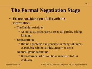 13-11
McGraw-Hill/Irwin ©2006 The McGraw-Hill Companies, Inc., All Rights Reserved
The Formal Negotiation Stage
• Ensure consideration of all available
information
– The Delphi technique
• An initial questionnaire, sent to all parties, asking
for input
– Brainstorming
• Define a problem and generate as many solutions
as possible without criticizing any of them
– Nominal group technique
• Brainstormed list of solutions ranked, rated, or
evaluated
 