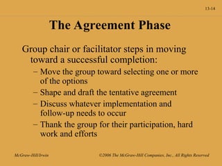 13-14
McGraw-Hill/Irwin ©2006 The McGraw-Hill Companies, Inc., All Rights Reserved
The Agreement Phase
Group chair or facilitator steps in moving
toward a successful completion:
– Move the group toward selecting one or more
of the options
– Shape and draft the tentative agreement
– Discuss whatever implementation and
follow-up needs to occur
– Thank the group for their participation, hard
work and efforts
 