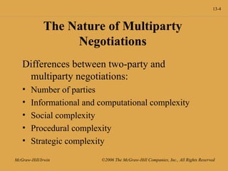 13-4
McGraw-Hill/Irwin ©2006 The McGraw-Hill Companies, Inc., All Rights Reserved
The Nature of Multiparty
Negotiations
Differences between two-party and
multiparty negotiations:
• Number of parties
• Informational and computational complexity
• Social complexity
• Procedural complexity
• Strategic complexity
 