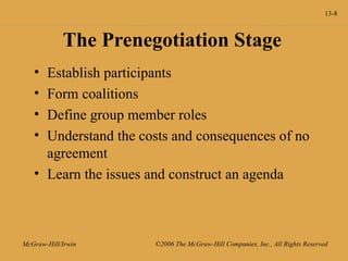 13-8
McGraw-Hill/Irwin ©2006 The McGraw-Hill Companies, Inc., All Rights Reserved
The Prenegotiation Stage
• Establish participants
• Form coalitions
• Define group member roles
• Understand the costs and consequences of no
agreement
• Learn the issues and construct an agenda
 