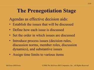13-9
McGraw-Hill/Irwin ©2006 The McGraw-Hill Companies, Inc., All Rights Reserved
The Prenegotiation Stage
Agendas as effective decision aids:
• Establish the issues that will be discussed
• Define how each issue is discussed
• Set the order in which issues are discussed
• Introduce process issues (decision rules,
discussion norms, member roles, discussion
dynamics), and substantive issues
• Assign time limits to various items
 