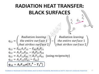 RADIATION HEAT TRANSFER:
BLACK SURFACES
TADREES-E-MAZHARI LECTURE SERIES, HEAT & MASS TRANSFER, MECHANICAL DEPTT, NED UET, KARACHI, PAKISTAN 17
𝑞12 =
𝑅𝑎𝑑𝑖𝑎𝑡𝑖𝑜𝑛 𝑙𝑒𝑎𝑣𝑖𝑛𝑔
𝑡ℎ𝑒 𝑒𝑛𝑡𝑖𝑟𝑒 𝑠𝑢𝑟𝑓𝑎𝑐𝑒 1
𝑡ℎ𝑎𝑡 𝑠𝑡𝑟𝑖𝑘𝑒𝑠 𝑠𝑢𝑟𝑓𝑎𝑐𝑒 2
−
𝑅𝑎𝑑𝑖𝑎𝑡𝑖𝑜𝑛 𝑙𝑒𝑎𝑣𝑖𝑛𝑔
𝑡ℎ𝑒 𝑒𝑛𝑡𝑖𝑟𝑒 𝑠𝑢𝑟𝑓𝑎𝑐𝑒 1
𝑡ℎ𝑎𝑡 𝑠𝑡𝑟𝑖𝑘𝑒𝑠 𝑠𝑢𝑟𝑓𝑎𝑐𝑒 2
𝑞12 = 𝐸𝑏1𝐴1𝐹12 − 𝐸𝑏2𝐴2𝐹21
𝑞12 = 𝐴1𝐹12𝐸𝑏1 − 𝐴2𝐹21𝐸𝑏2
𝑞12 = 𝐴1𝐹12𝐸𝑏1 − 𝐴1𝐹12𝐸𝑏2 (using reciprocity)
𝑞12 = 𝐴1𝐹12 𝐸𝑏1 − 𝐸𝑏2
𝒒𝟏𝟐 = 𝑨𝟏𝑭𝟏𝟐𝝈 𝑻𝟏
𝟒
− 𝑻𝟐
𝟒
 