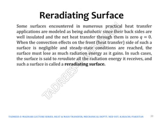 Reradiating Surface
TADREES-E-MAZHARI LECTURE SERIES, HEAT & MASS TRANSFER, MECHANICAL DEPTT, NED UET, KARACHI, PAKISTAN 20
Some surfaces encountered in numerous practical heat transfer
applications are modeled as being adiabatic since their back sides are
well insulated and the net heat transfer through them is zero 𝑞 = 0.
When the convection effects on the front (heat transfer) side of such a
surface is negligible and steady-state conditions are reached, the
surface must lose as much radiation energy as it gains. In such cases,
the surface is said to reradiate all the radiation energy it receives, and
such a surface is called a reradiating surface.
 