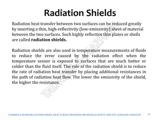 Radiation Shields
TADREES-E-MAZHARI LECTURE SERIES, HEAT & MASS TRANSFER, MECHANICAL DEPTT, NED UET, KARACHI, PAKISTAN 25
Radiation heat transfer between two surfaces can be reduced greatly
by inserting a thin, high-reflectivity (low-emissivity) sheet of material
between the two surfaces. Such highly reflective thin plates or shells
are called radiation shields.
Radiation shields are also used in temperature measurements of fluids
to reduce the error caused by the radiation effect when the
temperature sensor is exposed to surfaces that are much hotter or
colder than the fluid itself. The role of the radiation shield is to reduce
the rate of radiation heat transfer by placing additional resistances in
the path of radiation heat flow. The lower the emissivity of the shield,
the higher the resistance.
 