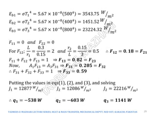 TADREES-E-MAZHARI LECTURE SERIES, HEAT & MASS TRANSFER, MECHANICAL DEPTT, NED UET, KARACHI, PAKISTAN 29
𝐸𝑏1 = 𝜎𝑇1
4
= 5.67 × 10−8
5004
= 3543.75 𝑊
𝑚2
𝐸𝑏2 = 𝜎𝑇2
4
= 5.67 × 10−8 4004 = 1451.52 𝑊
𝑚2
𝐸𝑏3 = 𝜎𝑇3
4
= 5.67 × 10−8
8004
= 23224.32 𝑊
𝑚2
𝐹11 = 0 𝑎𝑛𝑑 𝐹22 = 0
For 𝐹12;
𝐿
𝑟1
=
0.3
0.15
= 2 𝑎𝑛𝑑
𝑟2
𝐿
=
0.15
3
= 0.5 ∴ 𝑭𝟏𝟐 = 𝟎. 𝟏𝟖 = 𝑭𝟐𝟏
𝐹11 + 𝐹12 + 𝐹13 = 1 ⇒ 𝑭𝟏𝟑 = 𝟎. 𝟖𝟐 = 𝑭𝟐𝟑
𝑁𝑜𝑤, 𝐴1𝐹13 = 𝐴3𝐹31 ⇒ 𝑭𝟑𝟏 = 𝟎. 𝟐𝟎𝟓 = 𝑭𝟑𝟐
∴ 𝐹31 + 𝐹32 + 𝐹33 = 1 ⇒ 𝑭𝟑𝟑 = 𝟎. 𝟓𝟗
Putting the values in eqs(1), (2), and (3), and solving
𝐽1 = 12877 𝑊
𝑚2 𝐽2 = 12086 𝑊
𝑚2 𝐽2 = 22216 𝑊
𝑚2
∴ 𝒒𝟏 = −𝟓𝟑𝟖 𝑾 𝒒𝟐 = −𝟔𝟎𝟑 𝑾 𝒒𝟑 = 𝟏𝟏𝟒𝟏 𝑾
 