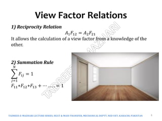 View Factor Relations
TADREES-E-MAZHARI LECTURE SERIES, HEAT & MASS TRANSFER, MECHANICAL DEPTT, NED UET, KARACHI, PAKISTAN 6
1) Reciprocity Relation
𝐴1𝐹12 = 𝐴2𝐹21
It allows the calculation of a view factor from a knowledge of the
other.
2) Summation Rule
𝑗=1
𝑁
𝐹𝑖𝑗 = 1
𝐹11+𝐹12+𝐹13 + ⋯ … . . = 1
 