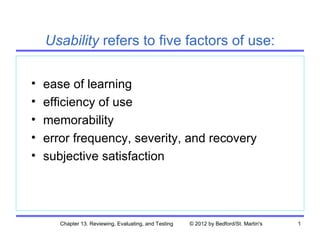 Usability refers to five factors of use:

•   ease of learning
•   efficiency of use
•   memorability
•   error frequency, severity, and recovery
•   subjective satisfaction




       Chapter 13. Reviewing, Evaluating, and Testing   © 2012 by Bedford/St. Martin's   1
 
