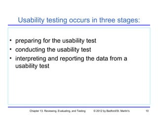 Usability testing occurs in three stages:

• preparing for the usability test
• conducting the usability test
• interpreting and reporting the data from a
  usability test




       Chapter 13. Reviewing, Evaluating, and Testing   © 2012 by Bedford/St. Martin's   10
 