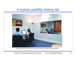 A typical usability testing lab




   Source: Xperience Consulting, 2008 <www.xperienceconsulting.com/eng/serviceios.asp?ap=25#3>.




Chapter 13. Reviewing, Evaluating, and Testing                  © 2012 by Bedford/St. Martin's    12
 