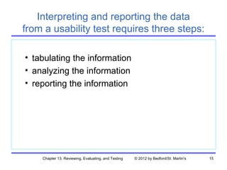 Interpreting and reporting the data
from a usability test requires three steps:

• tabulating the information
• analyzing the information
• reporting the information




    Chapter 13. Reviewing, Evaluating, and Testing   © 2012 by Bedford/St. Martin's   15
 