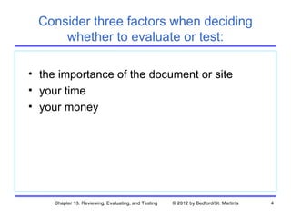 Consider three factors when deciding
     whether to evaluate or test:

• the importance of the document or site
• your time
• your money




     Chapter 13. Reviewing, Evaluating, and Testing   © 2012 by Bedford/St. Martin's   4
 
