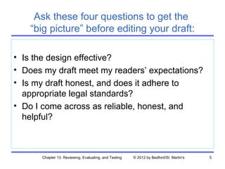 Ask these four questions to get the
    “big picture” before editing your draft:

• Is the design effective?
• Does my draft meet my readers’ expectations?
• Is my draft honest, and does it adhere to
  appropriate legal standards?
• Do I come across as reliable, honest, and
  helpful?



      Chapter 13. Reviewing, Evaluating, and Testing   © 2012 by Bedford/St. Martin's   5
 