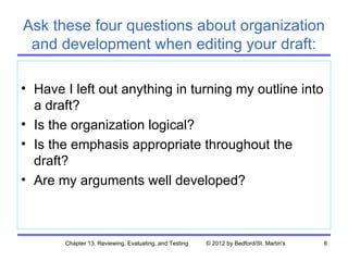 Ask these four questions about organization
 and development when editing your draft:

• Have I left out anything in turning my outline into
  a draft?
• Is the organization logical?
• Is the emphasis appropriate throughout the
  draft?
• Are my arguments well developed?



       Chapter 13. Reviewing, Evaluating, and Testing   © 2012 by Bedford/St. Martin's   6
 