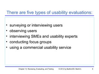 There are five types of usability evaluations:

•   surveying or interviewing users
•   observing users
•   interviewing SMEs and usability experts
•   conducting focus groups
•   using a commercial usability service




         Chapter 13. Reviewing, Evaluating, and Testing   © 2012 by Bedford/St. Martin's   8
 