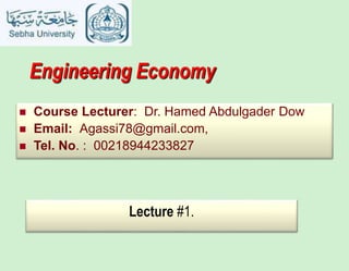 Engineering Economy
 Course Lecturer: Dr. Hamed Abdulgader Dow
 Email: Agassi78@gmail.com,
 Tel. No. : 00218944233827
Lecture #1.
 