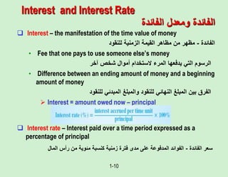 1-10
Interest and Interest Rate
 Interest – the manifestation of the time value of money
‫الفائدة‬
-
‫للنقود‬ ‫الزمنية‬ ‫القيمة‬ ‫مظاهر‬ ‫من‬ ‫مظهر‬
• Fee that one pays to use someone else’s money
‫آخر‬ ‫شخص‬ ‫أموال‬ ‫الستخدام‬ ‫المرء‬ ‫يدفعها‬ ‫التي‬ ‫الرسوم‬
• Difference between an ending amount of money and a beginning
amount of money
‫للنقود‬ ‫المبدئي‬ ‫والمبلغ‬ ‫للنقود‬ ‫النهائي‬ ‫المبلغ‬ ‫بين‬ ‫الفرق‬
 Interest = amount owed now – principal
 Interest rate – Interest paid over a time period expressed as a
percentage of principal
‫الفائدة‬ ‫سعر‬
-
‫المال‬ ‫رأس‬ ‫من‬ ‫مئوية‬ ‫كنسبة‬ ‫زمنية‬ ‫فترة‬ ‫مدى‬ ‫على‬ ‫المدفوعة‬ ‫الفوائد‬
‫الفائدة‬ ‫ومعدل‬ ‫الفائدة‬
 