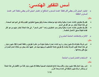 1-14
‫الهندسى‬ ‫التفكير‬ ‫أسس‬
:

‫منفعة‬ ‫يعطى‬ ‫الذى‬ ‫البديل‬ ‫إختيار‬ ‫أو‬ ‫المنافع‬ ‫تتساوى‬ ‫عندما‬ ‫تكلفة‬ ‫اقل‬ ‫يعطى‬ ‫الذى‬ ‫البديل‬ ‫إختيار‬
‫عندما‬ ‫أكبر‬
‫التكلفة‬ ‫تتساوى‬
‫مثال‬
:

‫تقدم‬
5
‫ا‬ ‫المواعيد‬ ‫فى‬ ‫بذلك‬ ‫القيام‬ ‫المقاولين‬ ‫جميع‬ ‫وقبل‬ ‫محددة‬ ‫مواصفات‬ ‫لها‬ ‫وكانت‬ ‫سكنية‬ ‫عمارة‬ ‫إلنشاء‬ ‫مقاولين‬
‫لمحددة‬
.
‫السعر‬ ‫فى‬ ‫أقل‬ ‫هو‬ ‫من‬ ‫نختار‬ ‫الحالة‬ ‫هذة‬ ‫فى‬

‫تقدم‬
5
‫واحد‬ ‫المقاولين‬ ‫سعر‬ ‫وكان‬ ‫سكنية‬ ‫عمارة‬ ‫إلنشاء‬ ‫مقاولين‬
"
‫السعر‬ ‫نفس‬
. "
‫أ‬ ‫هو‬ ‫من‬ ‫منهم‬ ‫نختار‬ ‫الحالة‬ ‫هذة‬ ‫فى‬
‫كثر‬
‫المقدمة‬ ‫األعمال‬ ‫لسابق‬ ً‫ا‬‫طبق‬ ‫كفاءة‬
.

‫للمشروع‬ ‫المتاحة‬ ‫باإلمكانات‬ ‫اإللتزام‬
‫مثال‬
:

‫مقاوالت‬ ‫شركة‬ ‫لدى‬
5
‫العمارة‬ ‫تكلفة‬ ‫و‬ ‫طوابق‬ ‫عشرة‬ ‫من‬ ‫مكونة‬ ‫سكنية‬ ‫عمارة‬ ‫إنشاء‬ ‫تريد‬ ‫و‬ ‫دينار‬ ‫مليون‬
10
‫دينار‬ ‫مليون‬
.
‫بإنشاء‬ ‫الشركة‬ ‫تقوم‬ ‫الحالة‬ ‫هذة‬ ‫فى‬
5
‫العمارة‬ ‫إتمام‬ ‫خالله‬ ‫من‬ ‫يمكن‬ ‫عائد‬ ‫عليها‬ ‫تدر‬ ‫حيث‬ ‫بيعها‬ ‫ثم‬ ‫التشطيب‬ ‫كاملة‬ ‫طوابق‬
‫و‬
‫وحداتها‬ ‫باقى‬ ‫بيع‬
.

‫المتاحة‬ ‫للموارد‬ ‫الكامل‬ ‫اإلستخدام‬
‫مثال‬
:

‫أعمال‬ ‫رجل‬ ‫لدى‬
10
‫بتكلفة‬ ‫الصحية‬ ‫للمنتجات‬ ‫إنتاج‬ ‫وحدة‬ ‫وأقام‬ ‫دينار‬ ‫مليون‬
5
‫الحالة‬ ‫هذة‬ ‫فى‬ ‫األفضل‬ ‫من‬ ‫فأنة‬ ‫دينار‬ ‫مليون‬
‫ال‬ ‫يستثمر‬ ‫أن‬
5
‫أخرى‬ ‫وحدة‬ ‫إنشاء‬ ‫فى‬ ‫الباقية‬ ‫مليون‬
 