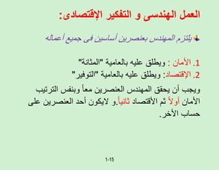 1-15
‫اإلقتصادى‬ ‫التفكير‬ ‫و‬ ‫الهندسى‬ ‫العمل‬
:
‫أعمال‬ ‫جميع‬ ‫فى‬ ‫أساسين‬ ‫بعنصرين‬ ‫المهندس‬ ‫يلتزم‬
‫ه‬
.1
‫األمان‬
:
‫بالعامية‬ ‫عليه‬ ‫ويطلق‬
"
‫المثانة‬
"
.2
‫اإلقتصاد‬
:
‫بالعامية‬ ‫عليه‬ ‫ويطلق‬
"
‫التوفير‬
"
‫الت‬ ‫وبنفس‬ ً‫ا‬‫مع‬ ‫العنصرين‬ ‫المهندس‬ ‫يحقق‬ ‫أن‬ ‫ويجب‬
‫رتيب‬
‫األمان‬
ً‫ل‬‫أو‬
‫األقتصاد‬ ‫ثم‬
ً‫ا‬‫ثاني‬
.
‫العنص‬ ‫أحد‬ ‫ليكون‬ ‫و‬
‫على‬ ‫رين‬
‫األخر‬ ‫حساب‬
.
 