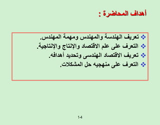 1-4
‫المحاضرة‬ ‫أهداف‬
:

‫تعريف‬
‫الهندسة‬
‫والمهندس‬
‫ومهمة‬
‫المهندس‬
.

‫االقتصاد‬ ‫علم‬ ‫على‬ ‫التعرف‬
‫واإلنتاج‬
‫واإلنتاجية‬
.

‫تعريف‬
‫االقتصاد‬
‫أهدافه‬ ‫وتحديد‬ ‫الهندسى‬
.

‫منهجيه‬ ‫على‬ ‫التعرف‬
‫المشكالت‬ ‫حل‬
.
 
