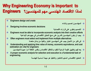 1-5
Why Engineering Economy is Important to
Engineers
 Engineers design and create

‫وإنشاء‬ ‫تصميم‬ ‫المهندسون‬
 Designing involves economic decisions

‫اقتصادية‬ ‫قرارات‬ ‫على‬ ‫ينطوي‬ ‫التصميم‬
 Engineers must be able to incorporate economic analysis into their creative efforts

‫اإلبداعية‬ ‫جهودهم‬ ‫في‬ ‫االقتصادي‬ ‫التحليل‬ ‫دمج‬ ‫على‬ ‫قادرين‬ ‫المهندسون‬ ‫يكون‬ ‫أن‬ ‫يجب‬
 Often engineers must select and implement from multiple alternatives

‫متعددة‬ ‫بدائل‬ ‫من‬ ‫وتنفيذ‬ ‫اختيار‬ ‫المهندسين‬ ‫على‬ ‫يجب‬ ‫األحيان‬ ‫من‬ ‫كثير‬ ‫في‬
 Understanding and applying time value of money, economic equivalence, and cost
estimation are vital for engineers

‫للنقود‬ ‫الزمنية‬ ‫القيمة‬ ‫وتطبيق‬ ‫فهم‬ ‫يعد‬
‫االقتصادى‬ ‫والتكافؤ‬
‫ا‬ً‫ي‬‫حيو‬ ‫ا‬ً‫أمر‬ ‫التكلفة‬ ‫وتقدير‬
‫للمهندسين‬
 A proper economic analysis for selection and execution is a fundamental task of
engineering

‫للهندسة‬ ‫أساسية‬ ‫مهمة‬ ‫هو‬ ‫والتنفيذ‬ ‫لالختيار‬ ‫السليم‬ ‫االقتصادي‬ ‫التحليل‬
‫للمهندسين؟‬ ‫مهم‬ ‫الهندسي‬ ‫االقتصاد‬ ‫لماذا‬
 