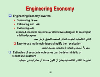 1-6
Engineering Economy
 Engineering Economy involves
 Formulating ‫صياغة‬
 Estimating, and ‫تقدير‬
 Evaluating ‫تقييم‬
expected economic outcomes of alternatives designed to accomplish
a defined purpose
‫محدد‬ ‫غرض‬ ‫لتحقيق‬ ‫المصممة‬ ‫للبدائل‬ ‫المتوقعة‬ ‫االقتصادية‬ ‫النتائج‬
 Easy-to-use math techniques simplify the evaluation
‫تقنيات‬ ‫أستخدام‬ ‫سهولة‬
‫الرياضيات‬
‫لتبسيط‬
‫التقييم‬
 Estimates of economic outcomes can be deterministic or
stochastic in nature
‫طبيعتها‬ ‫في‬ ‫عشوائية‬ ‫أو‬ ‫محددة‬ ‫تكون‬ ‫أن‬ ‫يمكن‬ ‫االقتصادية‬ ‫النتائج‬ ‫تقديرات‬
 