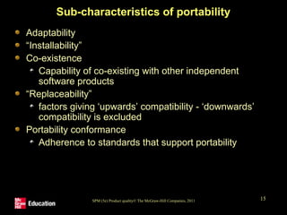 SPM (5e) Product quality© The McGraw-Hill Companies, 2011 15
Sub-characteristics of portability
Adaptability
“Installability”
Co-existence
Capability of co-existing with other independent
software products
“Replaceability”
factors giving ‘upwards’ compatibility - ‘downwards’
compatibility is excluded
Portability conformance
Adherence to standards that support portability
 