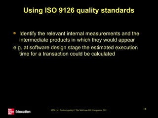 SPM (5e) Product quality© The McGraw-Hill Companies, 2011 18
Using ISO 9126 quality standards
Identify the relevant internal measurements and the
intermediate products in which they would appear
e.g. at software design stage the estimated execution
time for a transaction could be calculated
 