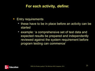 SPM (5e) Product quality© The McGraw-Hill Companies, 2011 23
For each activity, define:
Entry requirements
these have to be in place before an activity can be
started
example: ‘a comprehensive set of test data and
expected results be prepared and independently
reviewed against the system requirement before
program testing can commence’
 