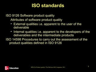 SPM (5e) Product quality© The McGraw-Hill Companies, 2011 5
ISO standards
ISO 9126 Software product quality
Attributes of software product quality
External qualities i.e. apparent to the user of the
deliverable
Internal qualities i.e. apparent to the developers of the
deliverables and the intermediate products
ISO 14598 Procedures to carry out the assessment of the
product qualities defined in ISO 9126
 