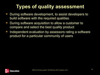SPM (5e) Product quality© The McGraw-Hill Companies, 2011 6
Types of quality assessment
During software development, to assist developers to
build software with the required qualities
During software acquisition to allow a customer to
compare and select the best quality product
Independent evaluation by assessors rating a software
product for a particular community of users
 