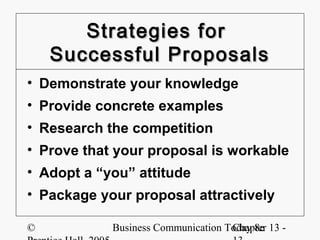 Strategies for
    Successful Proposals
• Demonstrate your knowledge
• Provide concrete examples
• Research the competition
• Prove that your proposal is workable
• Adopt a “you” attitude
• Package your proposal attractively

©           Business Communication Today 8e 13 -
                                    Chapter
 