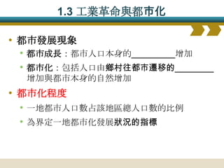 1.3 工業革命與都巿化

• 都市發展現象
  • 都市成長：都市人口本身的_________增加
  • 都市化：包括人口由鄉村往都市遷移的________
  增加與都市本身的自然增加
• 都市化程度
  • 一地都市人口數占該地區總人口數的比例
  • 為界定一地都市化發展狀況的指標
 