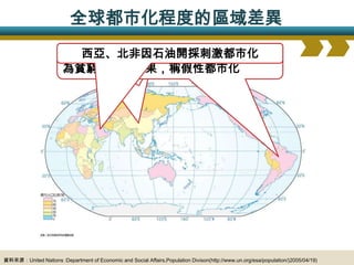 全球都市化程度的區域差異
                       開發中國家都市化程度較低但持續成長中
                        新興工業國都市程度高，台、韓、墨
                         西亞、北非因石油開採刺激都市化
                         已開發國家普遍都市化程度高且穩定
                       拉丁美洲都市化速度快且都市化程度高，
                       為貧窮推力的結果，稱假性都市化




資料來源：United Nations :Department of Economic and Social Affairs,Population Divison(http://www.un.org/esa/population/)2005/04/19)
 