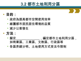3.2 都市土地利用分區

• 目的：
  • 政府為提高都市空間使用效率
  • 維護都市居民居住環境的品質
  • 減少公害發生
• 方法：
  • 擬定_______________，編定都市土地利用分區，
     如商業區、工業區、文教區、行政區等
 •   各區界線分明、土地使用方式受法令限制
 