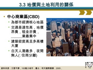 3.3 地價與土地利用的關係

 • 中心商業區(CBD)
   • 為都市經濟核心地區
   • 交通易達性高，地價
       昂貴，租金亦貴，
       ______業最集中
   •   建築密度高且多高樓
       大廈
   •   白天人潮最多，夜間
       無人(∵住商分離)


資料來源：王雲平譯，100魅力城市，臺北：明天國際圖書，2005，
 