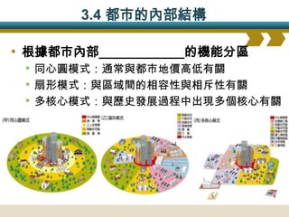 3.4 都市的內部結構

• 根據都市內部____________的機能分區
  • 同心圓模式：通常與都市地價高低有關
  • 扇形模式：與區域間的相容性與相斥性有關
  • 多核心模式：與歷史發展過程中出現多個核心有關
 