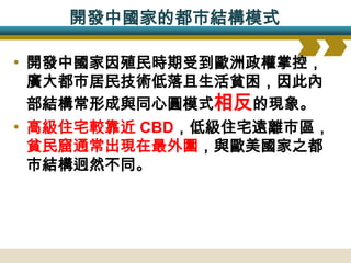 開發中國家的都市結構模式

• 開發中國家因殖民時期受到歐洲政權掌控，
廣大都市居民技術低落且生活貧困，因此內
部結構常形成與同心圓模式相反的現象。
• 高級住宅較靠近 CBD，低級住宅遠離市區，
貧民窟通常出現在最外圍，與歐美國家之都
市結構迥然不同。
 