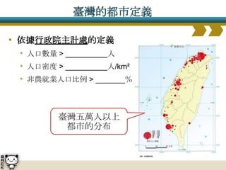 臺灣的都市定義

• 依據行政院主計處的定義
 • 人口數量 > __________人
 • 人口密度 > __________人/km²
 • 非農就業人口比例 > _______％



         臺灣五萬人以上
          都市的分布
 