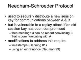Needham-Schroeder Protocol
• used to securely distribute a new session
key for communications between A & B
• but is vulnerable to a replay attack if an old
session key has been compromised
– then message 3 can be resent convincing B
that is communicating with A
• modifications to address this require:
– timestamps (Denning 81)
– using an extra nonce (Neuman 93)
 