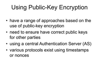 Using Public-Key Encryption
• have a range of approaches based on the
use of public-key encryption
• need to ensure have correct public keys
for other parties
• using a central Authentication Server (AS)
• various protocols exist using timestamps
or nonces
 