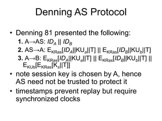 Denning AS Protocol
• Denning 81 presented the following:
1. A→AS: IDA || IDB
2. AS→A: EKRas[IDA||KUa||T] || EKRas[IDB||KUb||T]
3. A→B: EKRas[IDA||KUa||T] || EKRas[IDB||KUb||T] ||
EKUb[EKRas[Ks||T]]
• note session key is chosen by A, hence
AS need not be trusted to protect it
• timestamps prevent replay but require
synchronized clocks
 