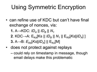 Using Symmetric Encryption
• can refine use of KDC but can’t have final
exchange of nonces, vis:
1. A→KDC: IDA || IDB || N1
2. KDC→A: EKa[Ks || IDB || N1 || EKb[Ks||IDA] ]
3. A→B: EKb[Ks||IDA] || EKs[M]
• does not protect against replays
– could rely on timestamp in message, though
email delays make this problematic
 