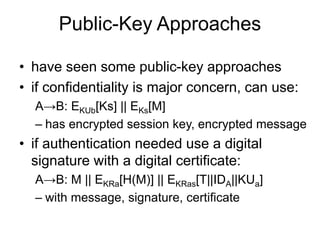 Public-Key Approaches
• have seen some public-key approaches
• if confidentiality is major concern, can use:
A→B: EKUb[Ks] || EKs[M]
– has encrypted session key, encrypted message
• if authentication needed use a digital
signature with a digital certificate:
A→B: M || EKRa[H(M)] || EKRas[T||IDA||KUa]
– with message, signature, certificate
 