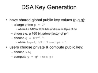 DSA Key Generation
• have shared global public key values (p,q,g):
– a large prime p = 2L
• where L= 512 to 1024 bits and is a multiple of 64
– choose q, a 160 bit prime factor of p-1
– choose g = h(p-1)/q
• where h<p-1, h(p-1)/q (mod p) > 1
• users choose private & compute public key:
– choose x<q
– compute y = gx (mod p)
 
