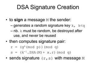 DSA Signature Creation
• to sign a message M the sender:
– generates a random signature key k, k<q
– nb. k must be random, be destroyed after
use, and never be reused
• then computes signature pair:
r = (gk(mod p))(mod q)
s = (k-1.SHA(M)+ x.r)(mod q)
• sends signature (r,s) with message M
 