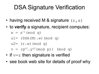 DSA Signature Verification
• having received M & signature (r,s)
• to verify a signature, recipient computes:
w = s-1(mod q)
u1= (SHA(M).w)(mod q)
u2= (r.w)(mod q)
v = (gu1.yu2(mod p)) (mod q)
• if v=r then signature is verified
• see book web site for details of proof why
 